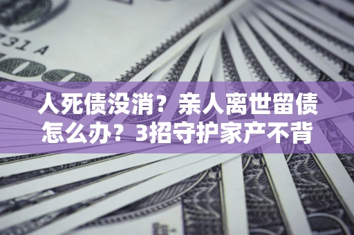 济南人死债没消？亲人离世留债怎么办？3招守护家产不背锅