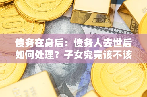 济南债务在身后：债务人去世后如何处理？子女究竟该不该还钱？