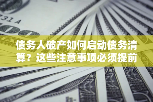 济南债务人破产如何启动债务清算？这些注意事项必须提前知道