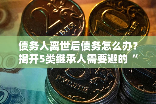 济南债务人离世后债务怎么办？揭开5类继承人需要避的“坑”