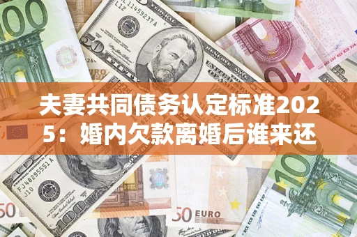 济南夫妻共同债务认定标准2025：婚内欠款离婚后谁来还？
