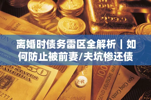 济南离婚时债务雷区全解析｜如何防止被前妻/夫坑惨还债？